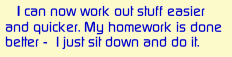     I can now work out stuff easier and quicker. My homework is done better -  I just sit down and do it.
